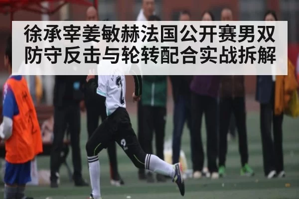 徐承宰姜敏赫法国公开赛男双防守反击与轮转配合实战拆解